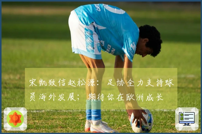 宋凯致信赵松源：足协全力支持球员海外发展；期待你在欧洲成长